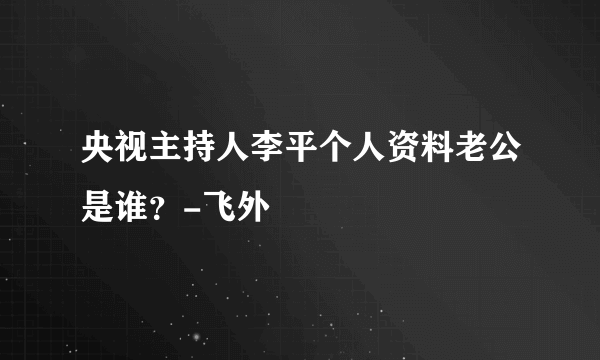 央视主持人李平个人资料老公是谁？-飞外