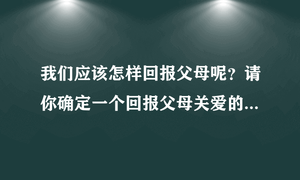 我们应该怎样回报父母呢？请你确定一个回报父母关爱的最佳方案。