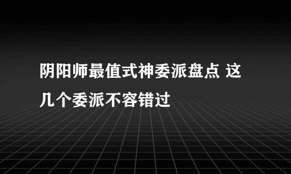 阴阳师最值式神委派盘点 这几个委派不容错过