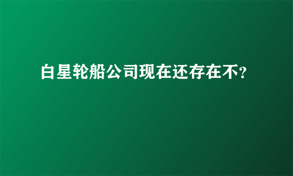 白星轮船公司现在还存在不？