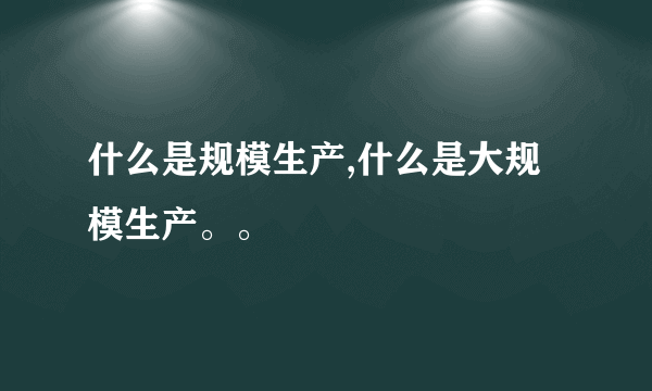 什么是规模生产,什么是大规模生产。。