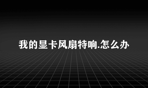 我的显卡风扇特响.怎么办