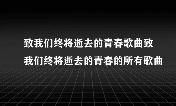 致我们终将逝去的青春歌曲致我们终将逝去的青春的所有歌曲