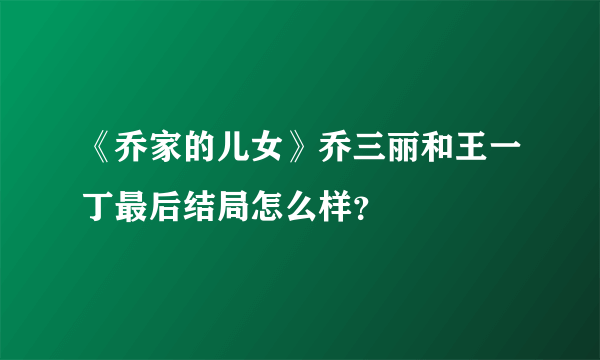 《乔家的儿女》乔三丽和王一丁最后结局怎么样？