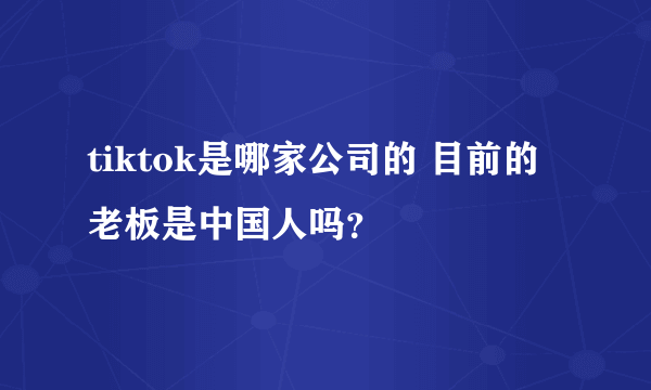 tiktok是哪家公司的 目前的老板是中国人吗？