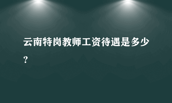 云南特岗教师工资待遇是多少？