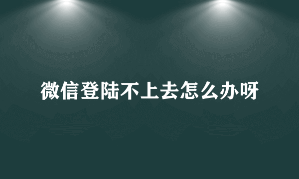 微信登陆不上去怎么办呀