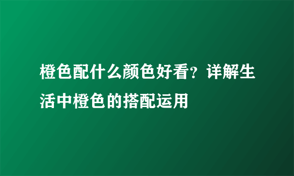 橙色配什么颜色好看？详解生活中橙色的搭配运用