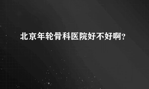 北京年轮骨科医院好不好啊？