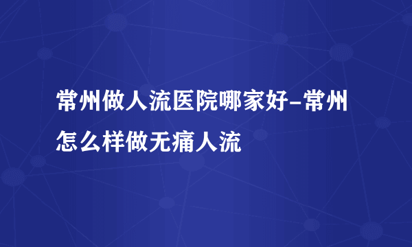 常州做人流医院哪家好-常州怎么样做无痛人流