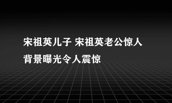 宋祖英儿子 宋祖英老公惊人背景曝光令人震惊