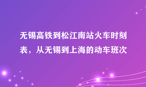 无锡高铁到松江南站火车时刻表，从无锡到上海的动车班次