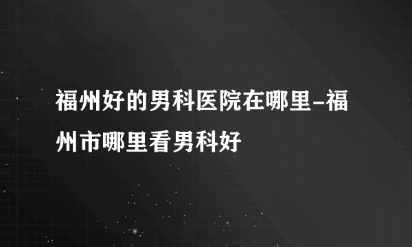 福州好的男科医院在哪里-福州市哪里看男科好