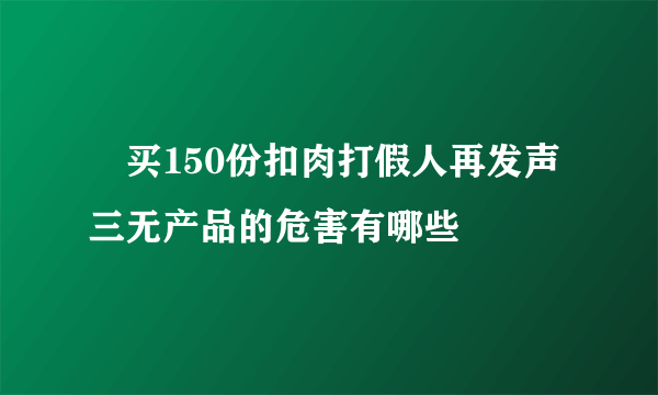 ​买150份扣肉打假人再发声 三无产品的危害有哪些