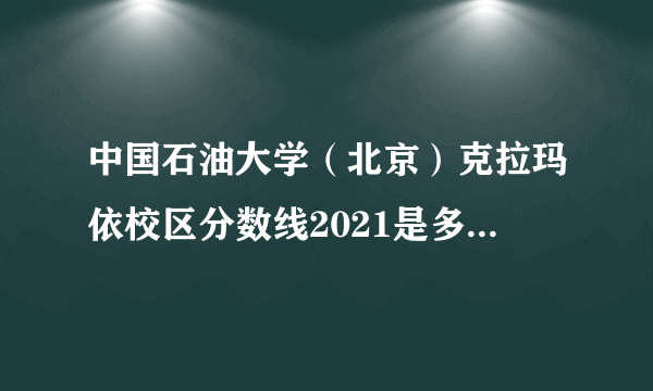 中国石油大学（北京）克拉玛依校区分数线2021是多少分,附最低分和最低位次