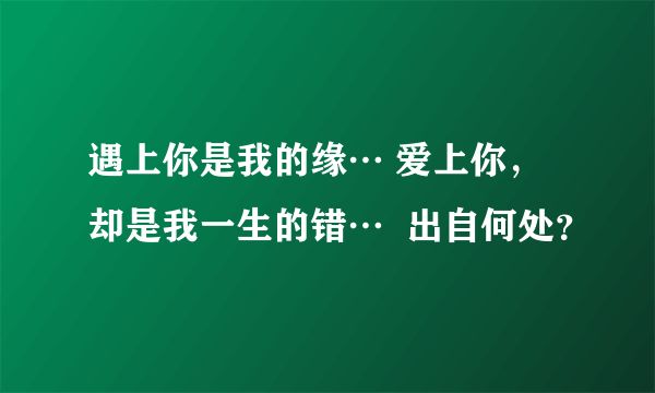 遇上你是我的缘… 爱上你，却是我一生的错…  出自何处？