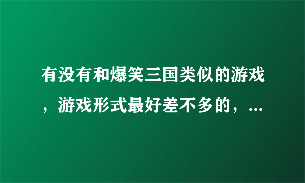 有没有和爆笑三国类似的游戏，游戏形式最好差不多的，不大的话最好能传给我