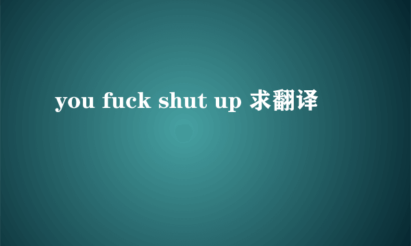 you fuck shut up 求翻译