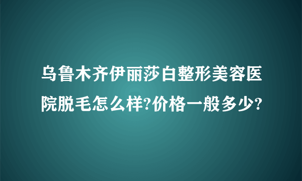 乌鲁木齐伊丽莎白整形美容医院脱毛怎么样?价格一般多少?