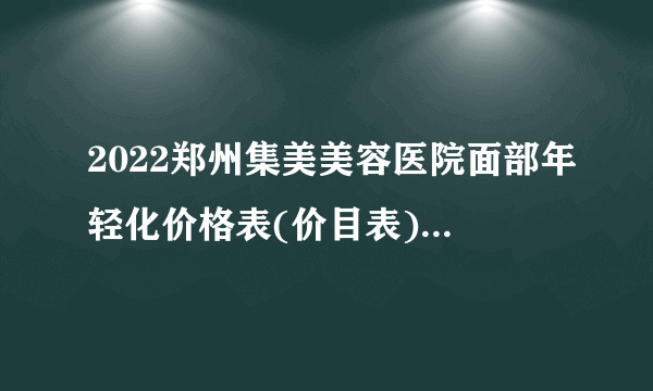 2022郑州集美美容医院面部年轻化价格表(价目表)怎么样?