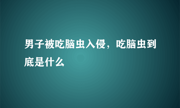 男子被吃脑虫入侵，吃脑虫到底是什么