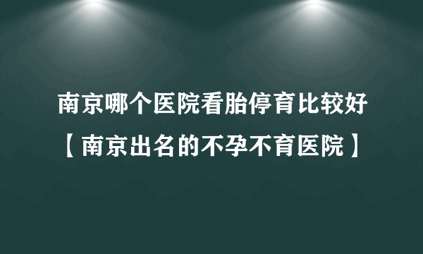 南京哪个医院看胎停育比较好【南京出名的不孕不育医院】