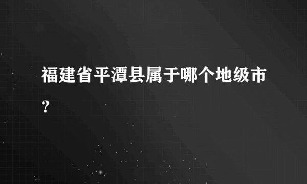 福建省平潭县属于哪个地级市？