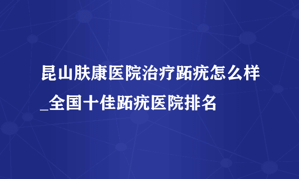 昆山肤康医院治疗跖疣怎么样_全国十佳跖疣医院排名