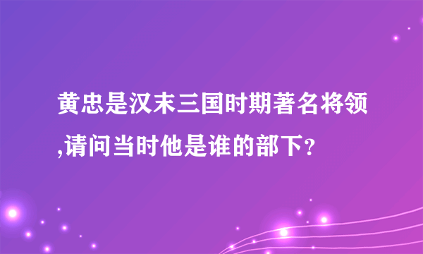 黄忠是汉末三国时期著名将领,请问当时他是谁的部下？