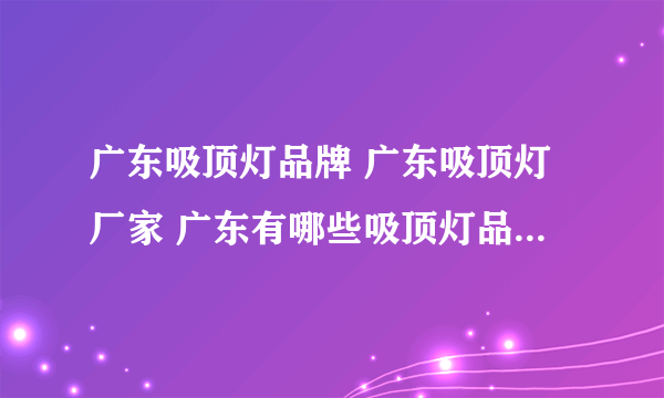 广东吸顶灯品牌 广东吸顶灯厂家 广东有哪些吸顶灯品牌【品牌库】