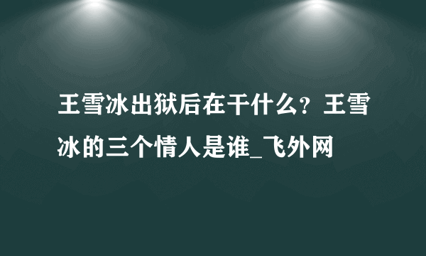 王雪冰出狱后在干什么？王雪冰的三个情人是谁_飞外网