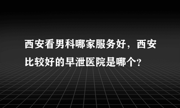 西安看男科哪家服务好，西安比较好的早泄医院是哪个？