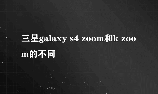 三星galaxy s4 zoom和k zoom的不同