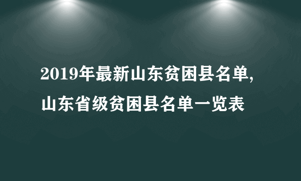 2019年最新山东贫困县名单,山东省级贫困县名单一览表