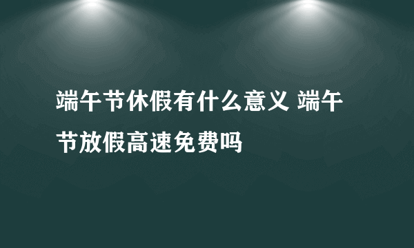 端午节休假有什么意义 端午节放假高速免费吗