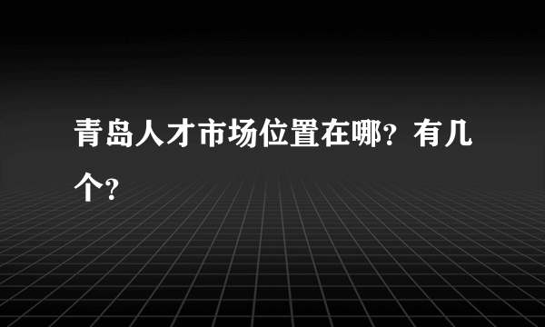 青岛人才市场位置在哪？有几个？