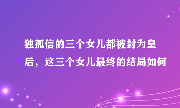 独孤信的三个女儿都被封为皇后，这三个女儿最终的结局如何