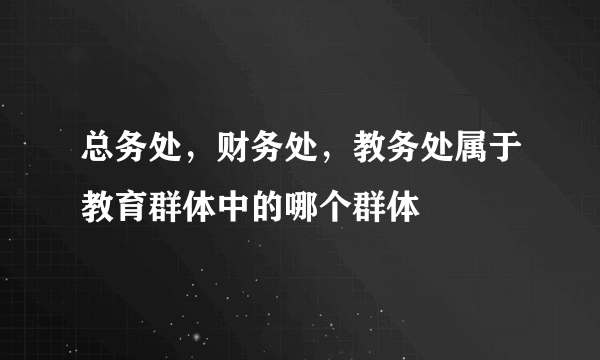 总务处，财务处，教务处属于教育群体中的哪个群体