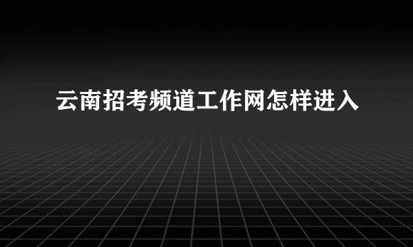 云南招考频道工作网怎样进入