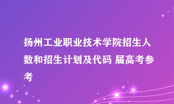 扬州工业职业技术学院招生人数和招生计划及代码 届高考参考