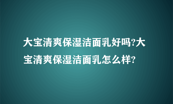 大宝清爽保湿洁面乳好吗?大宝清爽保湿洁面乳怎么样?