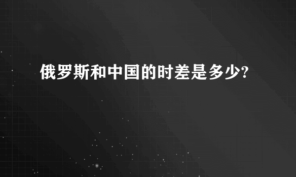 俄罗斯和中国的时差是多少?