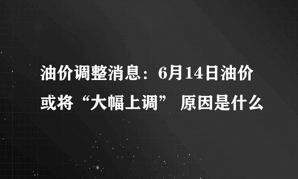 油价调整消息：6月14日油价或将“大幅上调” 原因是什么