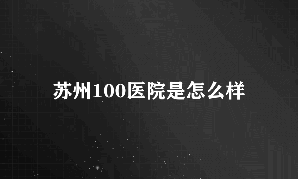 苏州100医院是怎么样