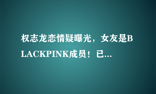 权志龙恋情疑曝光，女友是BLACKPINK成员！已经秘密交往一年之久