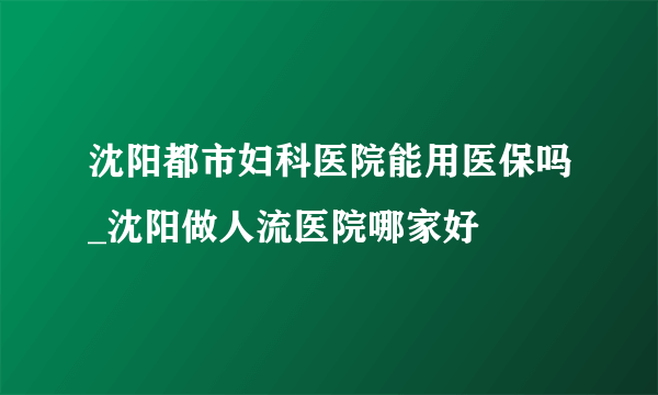 沈阳都市妇科医院能用医保吗_沈阳做人流医院哪家好