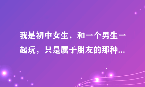 我是初中女生，和一个男生一起玩，只是属于朋友的那种，他有时候会来我家玩电脑什么的，我也去过他家。