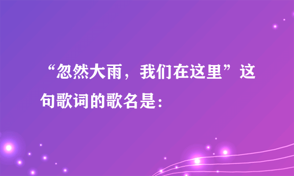 “忽然大雨，我们在这里”这句歌词的歌名是：