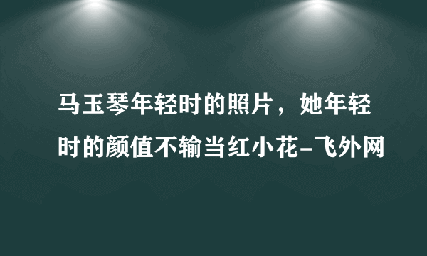 马玉琴年轻时的照片，她年轻时的颜值不输当红小花-飞外网