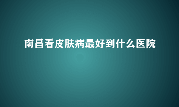 南昌看皮肤病最好到什么医院